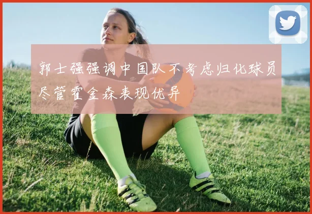 郭士强强调中国队不考虑归化球员尽管霍金森表现优异