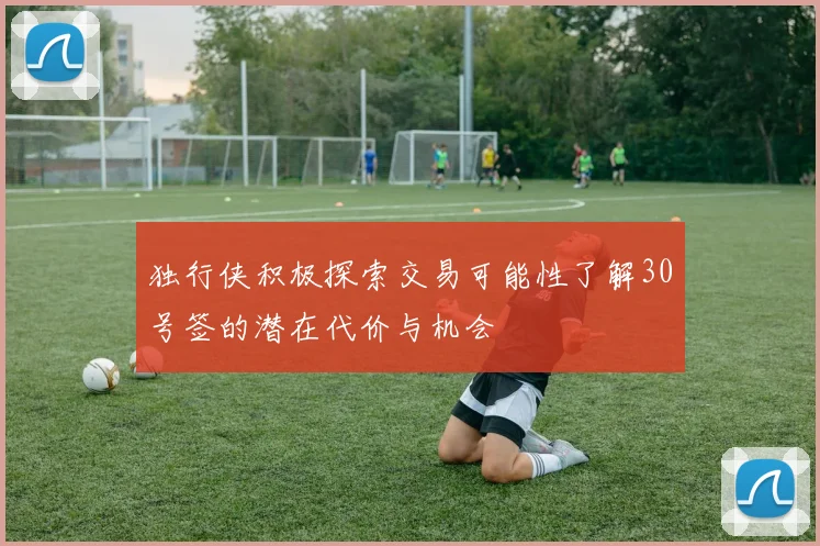 独行侠积极探索交易可能性了解30号签的潜在代价与机会