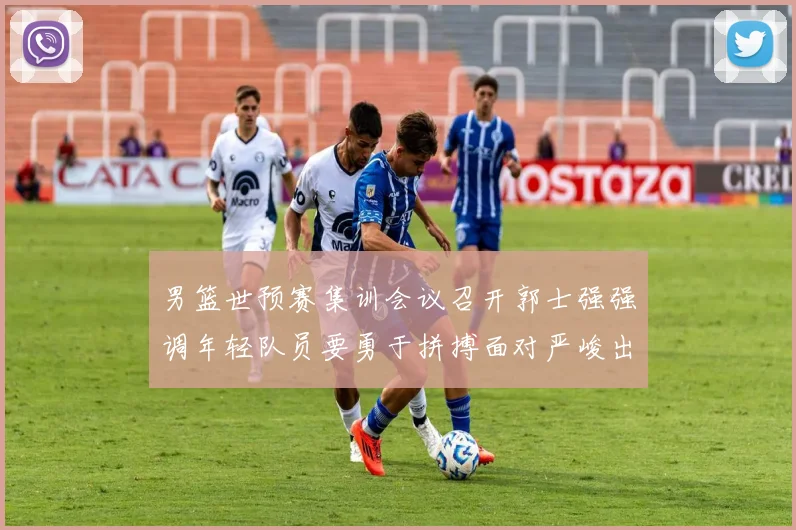 男篮世预赛集训会议召开郭士强强调年轻队员要勇于拼搏面对严峻出线形势