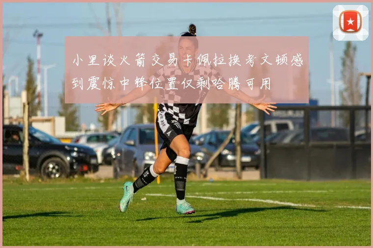 小里谈火箭交易卡佩拉换考文顿感到震惊中锋位置仅剩哈腾可用