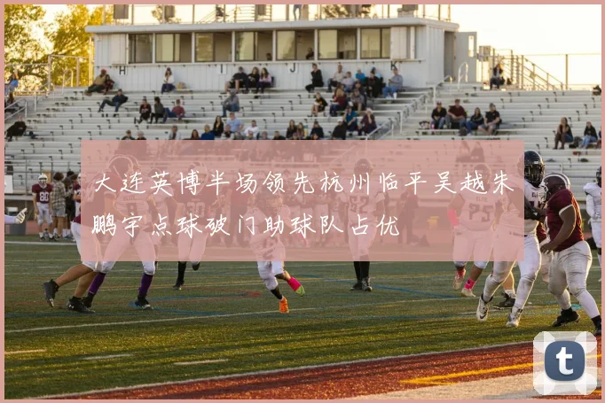大连英博半场领先杭州临平吴越朱鹏宇点球破门助球队占优