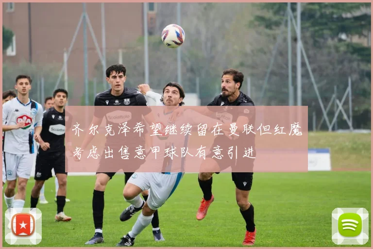 齐尔克泽希望继续留在曼联但红魔考虑出售意甲球队有意引进