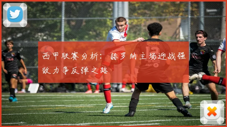 西甲联赛分析：赫罗纳主场迎战强敌力争反弹之路
