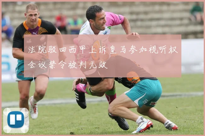 法院驳回西甲上诉皇马参加视听权会议禁令被判无效
