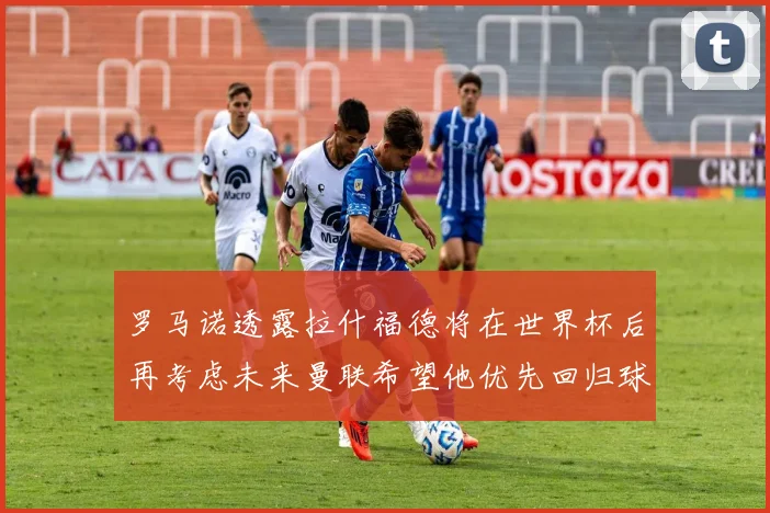 罗马诺透露拉什福德将在世界杯后再考虑未来曼联希望他优先回归球队