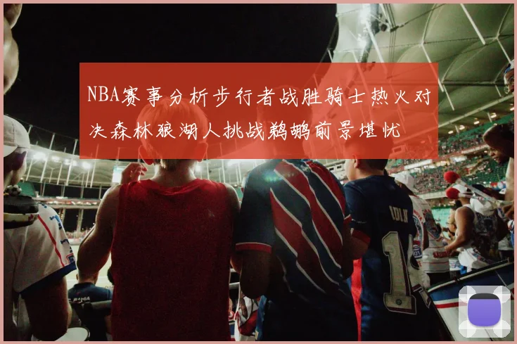 NBA赛事分析步行者战胜骑士热火对决森林狼湖人挑战鹈鹕前景堪忧