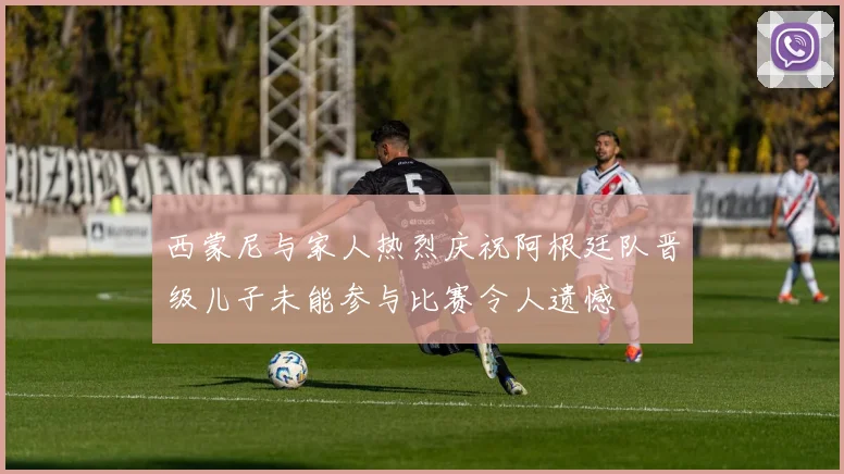 西蒙尼与家人热烈庆祝阿根廷队晋级儿子未能参与比赛令人遗憾
