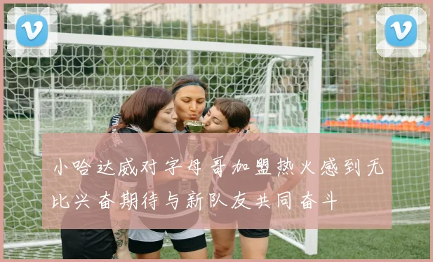 小哈达威对字母哥加盟热火感到无比兴奋期待与新队友共同奋斗