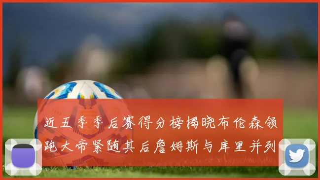 近五季季后赛得分榜揭晓布伦森领跑大帝紧随其后詹姆斯与库里并列第四