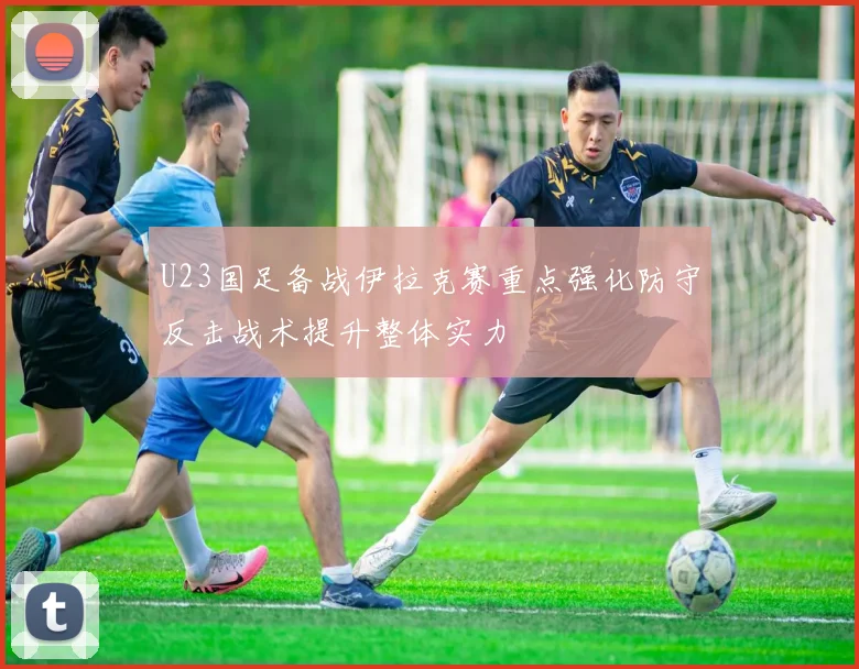 U23国足备战伊拉克赛重点强化防守反击战术提升整体实力