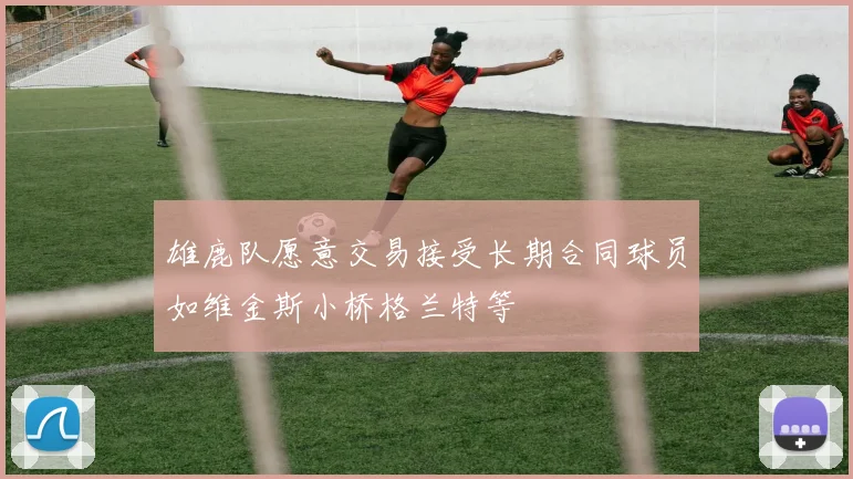 雄鹿队愿意交易接受长期合同球员如维金斯小桥格兰特等